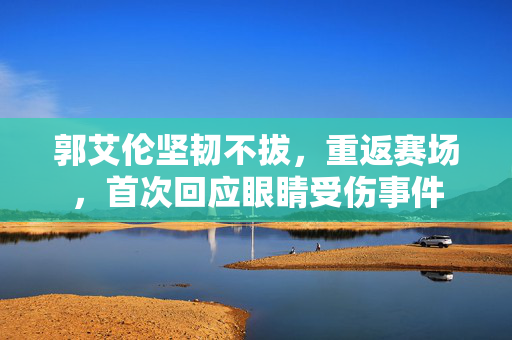 郭艾伦坚韧不拔，重返赛场，首次回应眼睛受伤事件