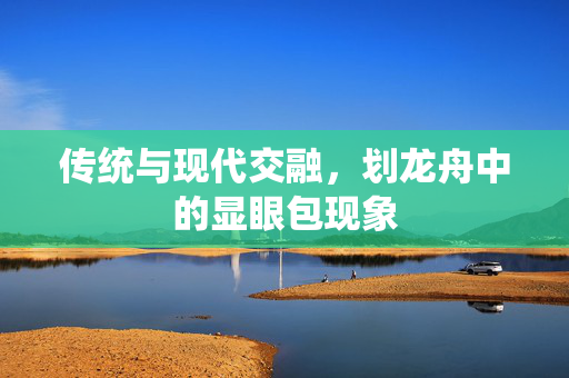 传统与现代交融，划龙舟中的显眼包现象