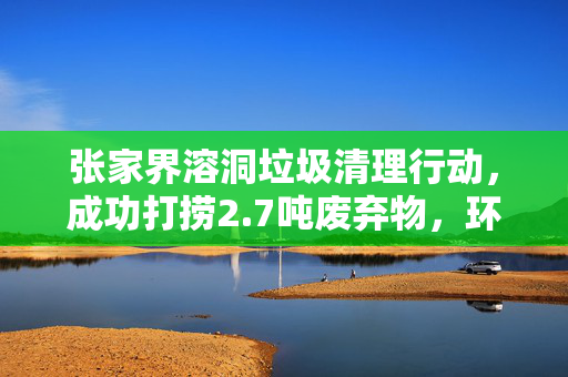 张家界溶洞垃圾清理行动，成功打捞2.7吨废弃物，环境焕然一新