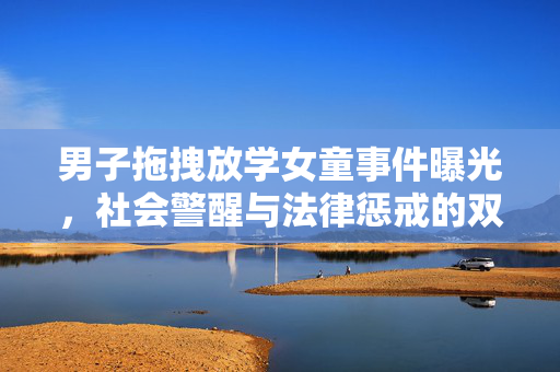 男子拖拽放学女童事件曝光，社会警醒与法律惩戒的双重思考