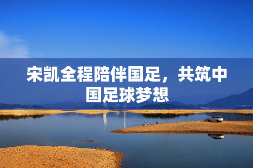 宋凯全程陪伴国足，共筑中国足球梦想
