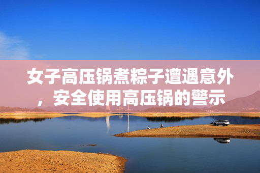 女子高压锅煮粽子遭遇意外，安全使用高压锅的警示