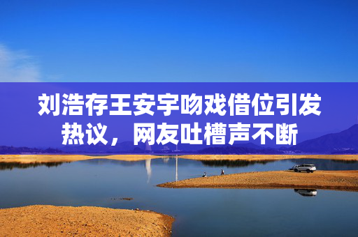 刘浩存王安宇吻戏借位引发热议，网友吐槽声不断