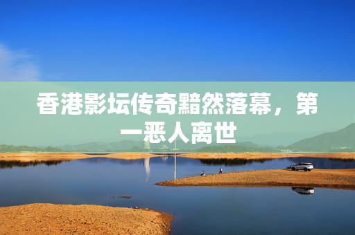 香港影坛传奇黯然落幕，第一恶人离世