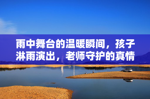 雨中舞台的温暖瞬间，孩子淋雨演出，老师守护的真情真相
