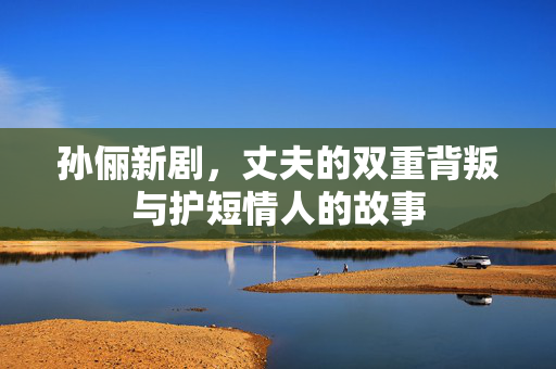 孙俪新剧，丈夫的双重背叛与护短情人的故事