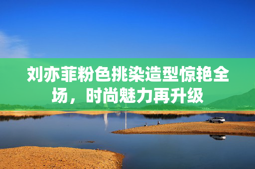 刘亦菲粉色挑染造型惊艳全场，时尚魅力再升级