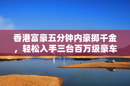 香港富豪五分钟内豪掷千金，轻松入手三台百万级豪车