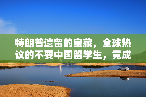 特朗普遗留的宝藏，全球热议的不要中国留学生，竟成全球争抢的热门人才