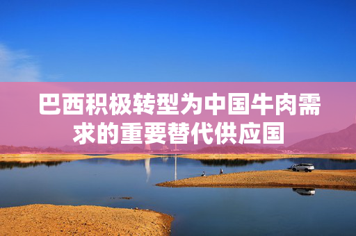 巴西积极转型为中国牛肉需求的重要替代供应国