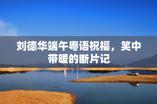 刘德华端午粤语祝福，笑中带暖的断片记