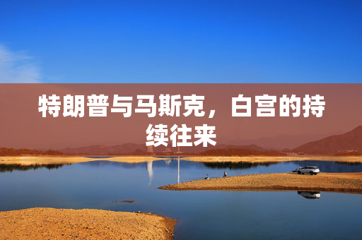 特朗普与马斯克，白宫的持续往来