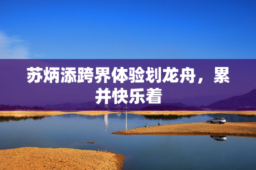 苏炳添跨界体验划龙舟，累并快乐着
