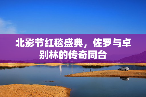 北影节红毯盛典，佐罗与卓别林的传奇同台