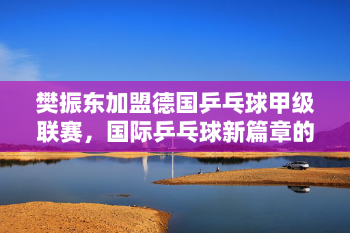 樊振东加盟德国乒乓球甲级联赛，国际乒乓球新篇章的开启
