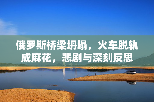 俄罗斯桥梁坍塌，火车脱轨成麻花，悲剧与深刻反思