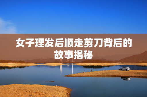 女子理发后顺走剪刀背后的故事揭秘