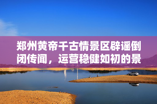 郑州黄帝千古情景区辟谣倒闭传闻，运营稳健如初的景区风采