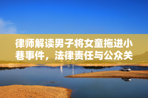 律师解读男子将女童拖进小巷事件，法律责任与公众关注焦点