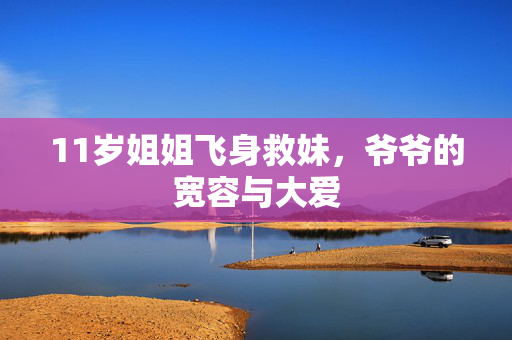 11岁姐姐飞身救妹，爷爷的宽容与大爱