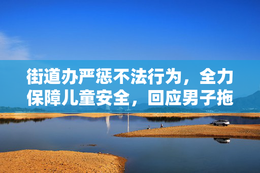 街道办严惩不法行为，全力保障儿童安全，回应男子拖拽女童进小巷事件