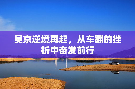 吴京逆境再起，从车翻的挫折中奋发前行