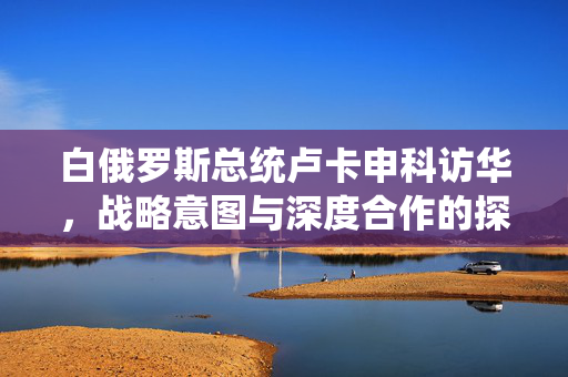 白俄罗斯总统卢卡申科访华，战略意图与深度合作的探索之旅