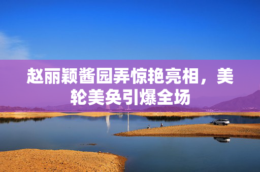 赵丽颖酱园弄惊艳亮相，美轮美奂引爆全场
