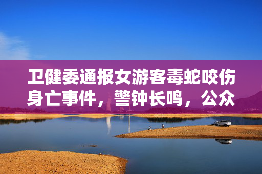 卫健委通报女游客毒蛇咬伤身亡事件，警钟长鸣，公众安全意识亟待加强