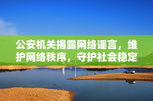 公安机关揭露网络谣言，维护网络秩序，守护社会稳定安全