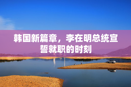 韩国新篇章，李在明总统宣誓就职的时刻