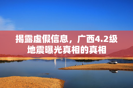 揭露虚假信息，广西4.2级地震曝光真相的真相