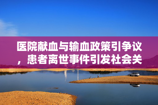 医院献血与输血政策引争议，患者离世事件引发社会关注