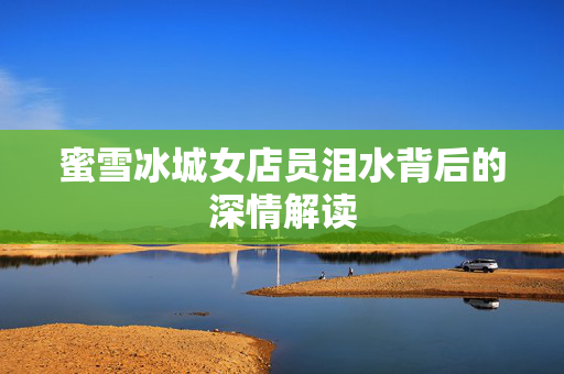 蜜雪冰城女店员泪水背后的深情解读