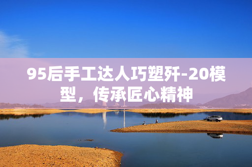 95后手工达人巧塑歼-20模型，传承匠心精神