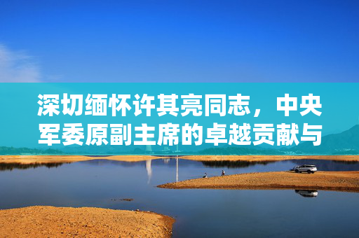 深切缅怀许其亮同志，中央军委原副主席的卓越贡献与崇高风范