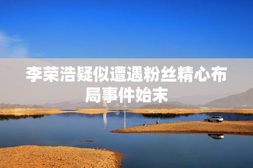李荣浩疑似遭遇粉丝精心布局事件始末