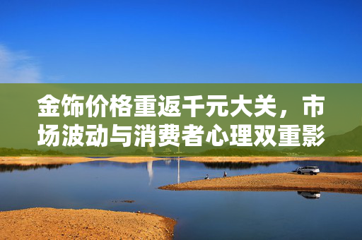 金饰价格重返千元大关，市场波动与消费者心理双重影响下的新态势