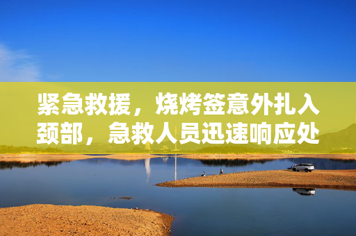 紧急救援，烧烤签意外扎入颈部，急救人员迅速响应处理