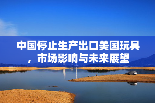 中国停止生产出口美国玩具，市场影响与未来展望