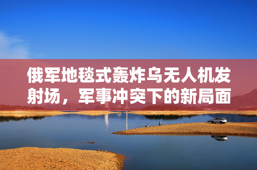 俄军地毯式轰炸乌无人机发射场，军事冲突下的新局面