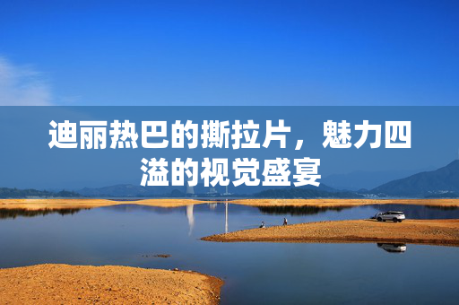迪丽热巴的撕拉片，魅力四溢的视觉盛宴