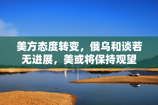 美方态度转变，俄乌和谈若无进展，美或将保持观望