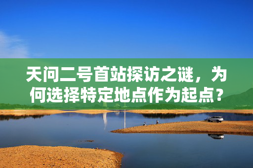 天问二号首站探访之谜，为何选择特定地点作为起点？