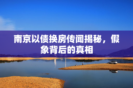 南京以债换房传闻揭秘，假象背后的真相