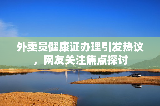 外卖员健康证办理引发热议，网友关注焦点探讨