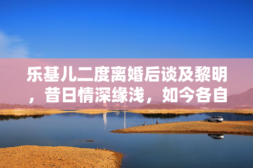 乐基儿二度离婚后谈及黎明，昔日情深缘浅，如今各自安好