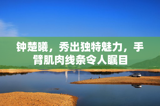 钟楚曦，秀出独特魅力，手臂肌肉线条令人瞩目
