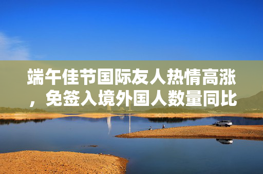 端午佳节国际友人热情高涨，免签入境外国人数量同比激增59.4%