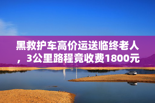 黑救护车高价运送临终老人，3公里路程竟收费1800元？